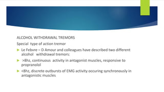 ALCOHOL WITHDRAWAL TREMORS
Special type of action tremor
 Le Febvre – D Amour and colleagues have described two different
alcohol withdrawal tremors:
 >8hz, continuous activity in antagonist muscles, responsive to
propranolol
 <8hz, discrete outbursts of EMG activity occuring synchronously in
antagonistic muscles
 