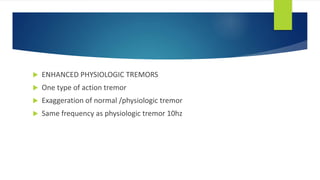 ENHANCED PHYSIOLOGIC TREMORS
 One type of action tremor
 Exaggeration of normal /physiologic tremor
 Same frequency as physiologic tremor 10hz
 