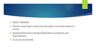  STATIC TREMORS
 Tremors occurring in hands,hea and upper trunk when patient is
at rest.
 Anxiety,Parkinsonism,Alcohol Dependence syndrome and
Thyrotoxicosis.
 It can also be Familial.
 