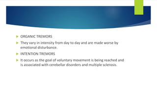  ORGANIC TREMORS
 They vary in intensity from day to day and are made worse by
emotional disturbance.
 INTENTION TREMORS
 It occurs as the goal of voluntary movement is being reached and
is associated with cerebellar disorders and multiple sclerosis.
 