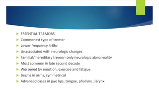 ESSENTIAL TREMORS
 Commonest type of tremor
 Lower frequency 4-8hz
 Unassociated with neurologic changes
 Familial/ hereditary tremor- only neurologic abnormality
 Most common in late second decade
 Worsened by emotion, exercise and fatigue
 Begins in arms, symmetrical
 Advanced cases in jaw, lips, tongue, pharynx , larynx
 