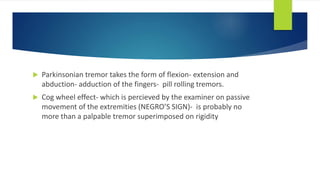  Parkinsonian tremor takes the form of flexion- extension and
abduction- adduction of the fingers- pill rolling tremors.
 Cog wheel effect- which is percieved by the examiner on passive
movement of the extremities (NEGRO’S SIGN)- is probably no
more than a palpable tremor superimposed on rigidity
 