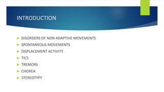 INTRODUCTION
 DISORDERS OF NON ADAPTIVE MOVEMENTS
 SPONTANEOUS MOVEMENTS
 DISPLACEMENT ACTIVITY
 TICS
 TREMORS
 CHOREA
 STEREOTYPY
 