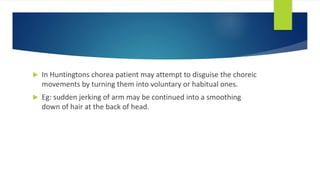  In Huntingtons chorea patient may attempt to disguise the choreic
movements by turning them into voluntary or habitual ones.
 Eg: sudden jerking of arm may be continued into a smoothing
down of hair at the back of head.
 
