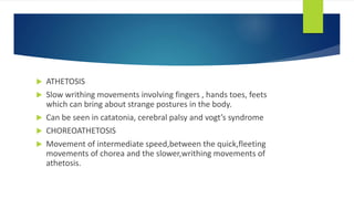  ATHETOSIS
 Slow writhing movements involving fingers , hands toes, feets
which can bring about strange postures in the body.
 Can be seen in catatonia, cerebral palsy and vogt’s syndrome
 CHOREOATHETOSIS
 Movement of intermediate speed,between the quick,fleeting
movements of chorea and the slower,writhing movements of
athetosis.
 