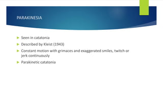 PARAKINESIA
 Seen in catatonia
 Described by Kleist (1943)
 Constant motion with grimaces and exaggerated smiles, twitch or
jerk continuously
 Parakinetic catatonia
 