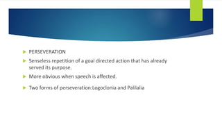  PERSEVERATION
 Senseless repetition of a goal directed action that has already
served its purpose.
 More obvious when speech is affected.
 Two forms of perseveration:Logoclonia and Palilalia
 