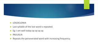  LOGOCLONIA
 Last syllable of the last word is repeated.
 Eg: I am well today-ay-ay-ay-ay
 PALILALIA
 Repeats the perseverated word with increasing frequency.
 