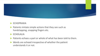  ECHOPRAXIA
 Patients imitate simple actions that they see such as
handclapping, snapping fingers etc.
 ECHOLALIA
 Patients echoes a part or whole of what has been told to them.
 Words are echoed irrespective of whether the patient
understands it or not.
 
