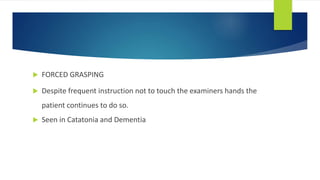  FORCED GRASPING
 Despite frequent instruction not to touch the examiners hands the
patient continues to do so.
 Seen in Catatonia and Dementia
 