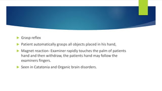  Grasp reflex
 Patient automatically grasps all objects placed in his hand,
 Magnet reaction- Examiner rapidly touches the palm of patients
hand and then withdraw, the patients hand may follow the
examiners fingers.
 Seen in Catatonia and Organic brain disorders.
 