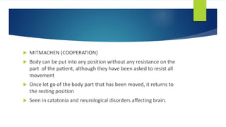  MITMACHEN (COOPERATION)
 Body can be put into any position without any resistance on the
part of the patient, although they have been asked to resist all
movement
 Once let go of the body part that has been moved, it returns to
the resting position
 Seen in catatonia and neurological disorders affecting brain.
 