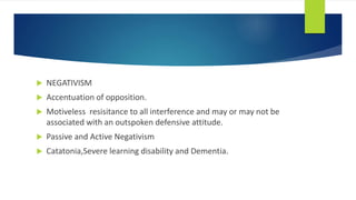  NEGATIVISM
 Accentuation of opposition.
 Motiveless resisitance to all interference and may or may not be
associated with an outspoken defensive attitude.
 Passive and Active Negativism
 Catatonia,Severe learning disability and Dementia.
 
