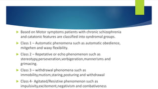  Based on Motor symptoms patients with chronic schizophrenia
and catatonic features are classified into syndromal groups.
 Class 1 – Automatic phenomena such as automatic obedience,
mitgehen and waxy flexibility.
 Class 2 – Repetative or echo phenomenon such as
stereotypy,perseveration,verbigeration,mannerisms and
grimacing.
 Class 3 – withdrawal phenomena such as
immobility,mutism,staring,posturing and withdrawal
 Class 4- Agitated/Resistive phenomenon such as
impulsivity,excitement,negativism and combativeness
 