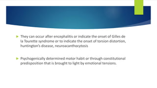  They can occur after encephalitis or indicate the onset of Gilles de
la Tourette syndrome or to indicate the onset of torsion distortion,
huntington’s disease, neuroacanthocytosis
 Psychogenically determined motor habit or through constitutional
predisposition that is brought to light by emotional tensions.
 