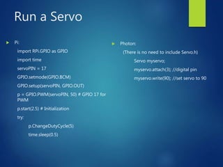 Run a Servo
 Pi:
import RPi.GPIO as GPIO
import time
servoPIN = 17
GPIO.setmode(GPIO.BCM)
GPIO.setup(servoPIN, GPIO.OUT)
p = GPIO.PWM(servoPIN, 50) # GPIO 17 for
PWM
p.start(2.5) # Initialization
try:
p.ChangeDutyCycle(5)
time.sleep(0.5)
 Photon:
(There is no need to include Servo.h)
Servo myservo;
myservo.attach(3); //digital pin
myservo.write(90); //set servo to 90
 