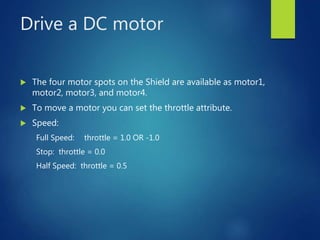 Drive a DC motor
 The four motor spots on the Shield are available as motor1,
motor2, motor3, and motor4.
 To move a motor you can set the throttle attribute.
 Speed:
Full Speed: throttle = 1.0 OR -1.0
Stop: throttle = 0.0
Half Speed: throttle = 0.5
 