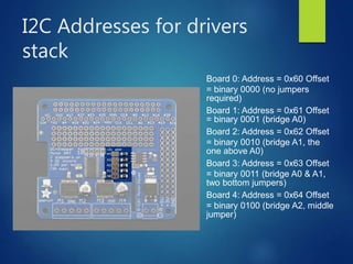 I2C Addresses for drivers
stack
Board 0: Address = 0x60 Offset
= binary 0000 (no jumpers
required)
Board 1: Address = 0x61 Offset
= binary 0001 (bridge A0)
Board 2: Address = 0x62 Offset
= binary 0010 (bridge A1, the
one above A0)
Board 3: Address = 0x63 Offset
= binary 0011 (bridge A0 & A1,
two bottom jumpers)
Board 4: Address = 0x64 Offset
= binary 0100 (bridge A2, middle
jumper)
 