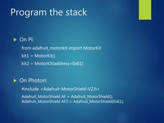 Program the stack
 On Pi:
from adafruit_motorkit import MotorKit
kit1 = MotorKit()
kit2 = MotorKit(address=0x61)
 On Photon:
#include <Adafruit-MotorShield-V2.h>
Adafruit_MotorShield AF = Adafruit_MotorShield();
Adafruit_MotorShield AF2 = Adafruit_MotorShield(0x61);
 