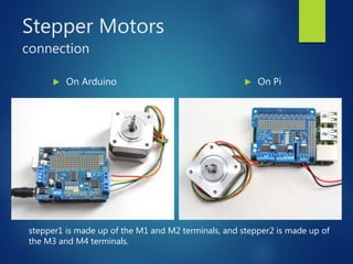 Stepper Motors
connection
 On Arduino  On Pi
stepper1 is made up of the M1 and M2 terminals, and stepper2 is made up of
the M3 and M4 terminals.
 