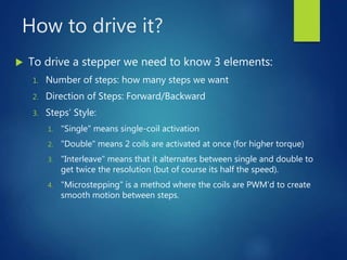 How to drive it?
 To drive a stepper we need to know 3 elements:
1. Number of steps: how many steps we want
2. Direction of Steps: Forward/Backward
3. Steps’ Style:
1. "Single" means single-coil activation
2. "Double" means 2 coils are activated at once (for higher torque)
3. "Interleave" means that it alternates between single and double to
get twice the resolution (but of course its half the speed).
4. "Microstepping" is a method where the coils are PWM'd to create
smooth motion between steps.
 