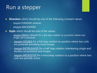 Run a stepper
 Direction: which should be one of the following constant values:
• stepper.FORWARD (default)
• stepper.BACKWARD
 Style: which should be one of the values:
• stepper.SINGLE (default) for a full step rotation to a position where one
single coil is powered
• stepper.DOUBLE for a full step rotation to position where two coils
are powered providing more torque
• stepper.INTERLEAVED for a half step rotation interleaving single and
double coil positions and torque
• stepper.MICROSTEP for a microstep rotation to a position where two
coils are partially active.
 