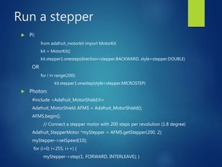 Run a stepper
 Pi:
from adafruit_motorkit import MotorKit
kit = MotorKit()
kit.stepper1.onestep(direction=stepper.BACKWARD, style=stepper.DOUBLE)
OR
for i in range(200):
kit.stepper1.onestep(style=stepper.MICROSTEP)
 Photon:
#include <Adafruit_MotorShield.h>
Adafruit_MotorShield AFMS = Adafruit_MotorShield();
AFMS.begin();
// Connect a stepper motor with 200 steps per revolution (1.8 degree)
Adafruit_StepperMotor *myStepper = AFMS.getStepper(200, 2);
myStepper->setSpeed(10);
for (i=0; i<255; i++) {
myStepper->step(1, FORWARD, INTERLEAVE); }
 