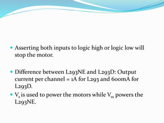  Asserting both inputs to logic high or logic low will
stop the motor.
 Difference between L293NE and L293D: Output
current per channel = 1A for L293 and 600mA for
L293D.
 Vs is used to power the motors while Vss powers the
L293NE.
 