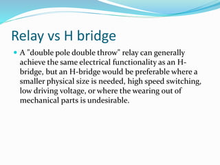 Relay vs H bridge
 A "double pole double throw" relay can generally
achieve the same electrical functionality as an H-
bridge, but an H-bridge would be preferable where a
smaller physical size is needed, high speed switching,
low driving voltage, or where the wearing out of
mechanical parts is undesirable.
 
