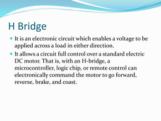 H Bridge
 It is an electronic circuit which enables a voltage to be
applied across a load in either direction.
 It allows a circuit full control over a standard electric
DC motor. That is, with an H-bridge, a
microcontroller, logic chip, or remote control can
electronically command the motor to go forward,
reverse, brake, and coast.
 