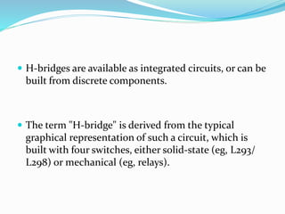  H-bridges are available as integrated circuits, or can be
built from discrete components.
 The term "H-bridge" is derived from the typical
graphical representation of such a circuit, which is
built with four switches, either solid-state (eg, L293/
L298) or mechanical (eg, relays).
 