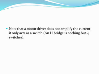  Note that a motor driver does not amplify the current;
it only acts as a switch (An H bridge is nothing but 4
switches).
 