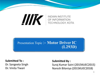 Presentation Topic :- Motor Driver IC
(L293D)
Submitted By :
Suraj Kumar Saini (2015KUEC2015)
Naresh Biloniya (2015KUEC2018)
1
Submitted To :
Dr. Sangeeta Singh
Dr. Vinita Tiwari
 