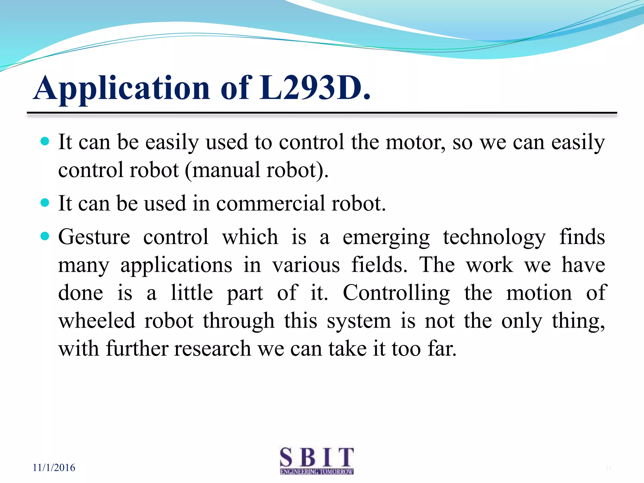 Application of L293D.
 It can be easily used to control the motor, so we can easily
control robot (manual robot).
 It can be used in commercial robot.
 Gesture control which is a emerging technology finds
many applications in various fields. The work we have
done is a little part of it. Controlling the motion of
wheeled robot through this system is not the only thing,
with further research we can take it too far.
11/1/2016 11
 