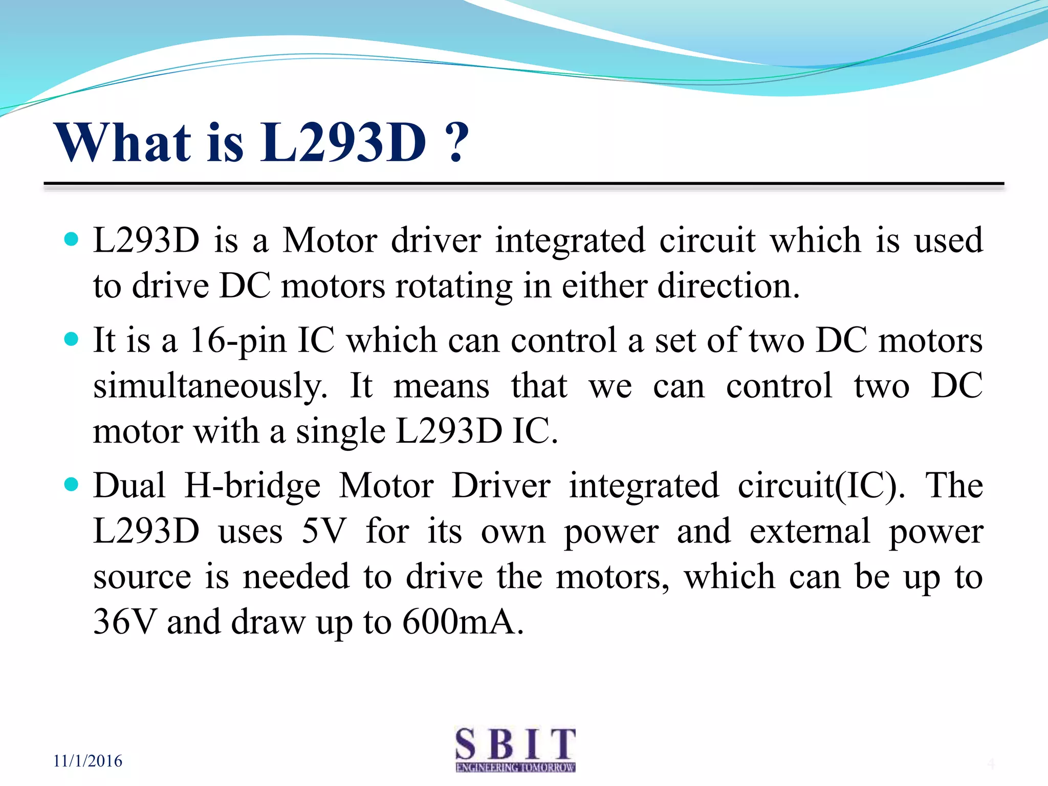 What is L293D ?
 L293D is a Motor driver integrated circuit which is used
to drive DC motors rotating in either direction.
 It is a 16-pin IC which can control a set of two DC motors
simultaneously. It means that we can control two DC
motor with a single L293D IC.
 Dual H-bridge Motor Driver integrated circuit(IC). The
L293D uses 5V for its own power and external power
source is needed to drive the motors, which can be up to
36V and draw up to 600mA.
11/1/2016 4
 
