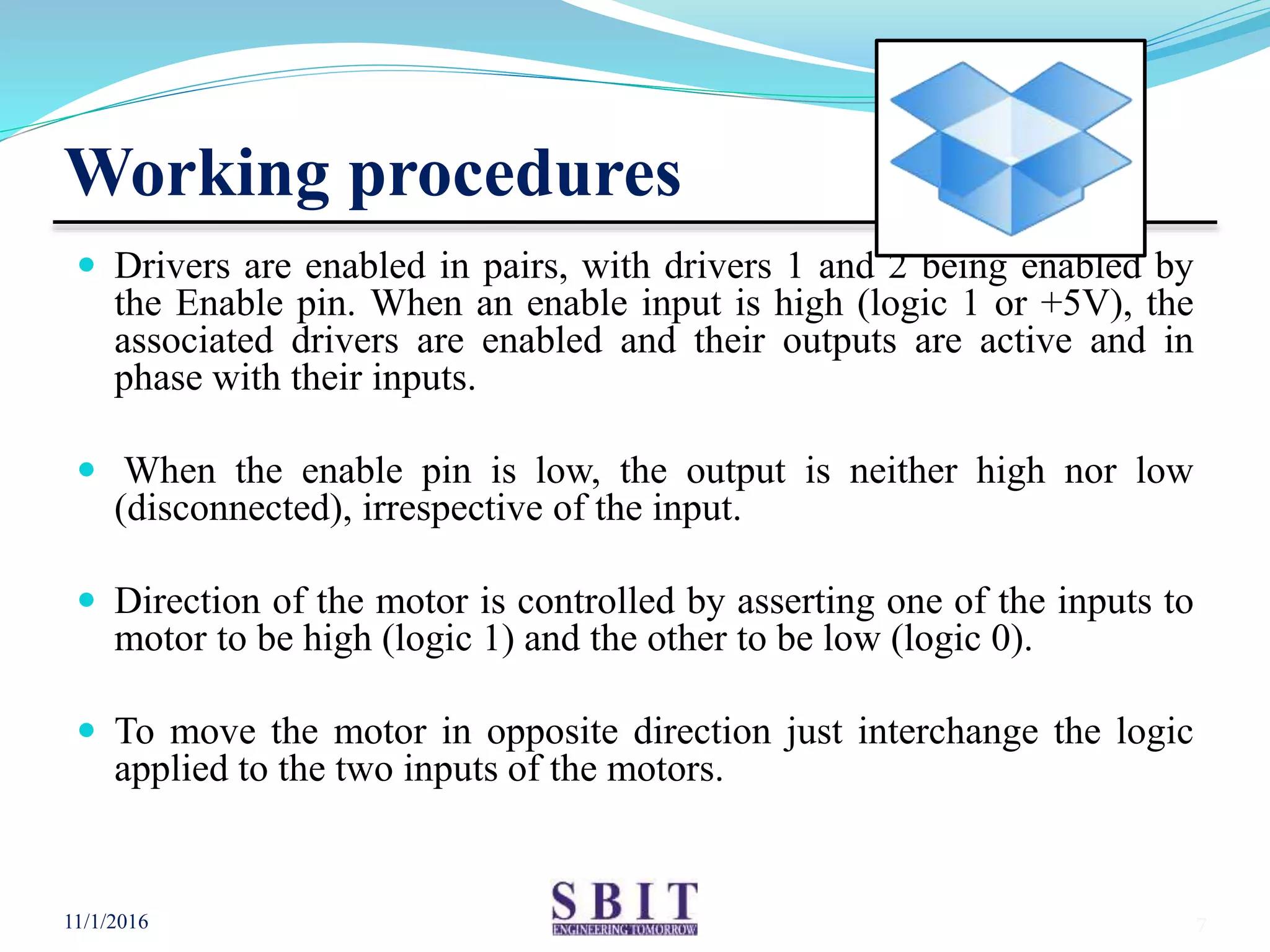 Working procedures
 Drivers are enabled in pairs, with drivers 1 and 2 being enabled by
the Enable pin. When an enable input is high (logic 1 or +5V), the
associated drivers are enabled and their outputs are active and in
phase with their inputs.
 When the enable pin is low, the output is neither high nor low
(disconnected), irrespective of the input.
 Direction of the motor is controlled by asserting one of the inputs to
motor to be high (logic 1) and the other to be low (logic 0).
 To move the motor in opposite direction just interchange the logic
applied to the two inputs of the motors.
11/1/2016 7
 