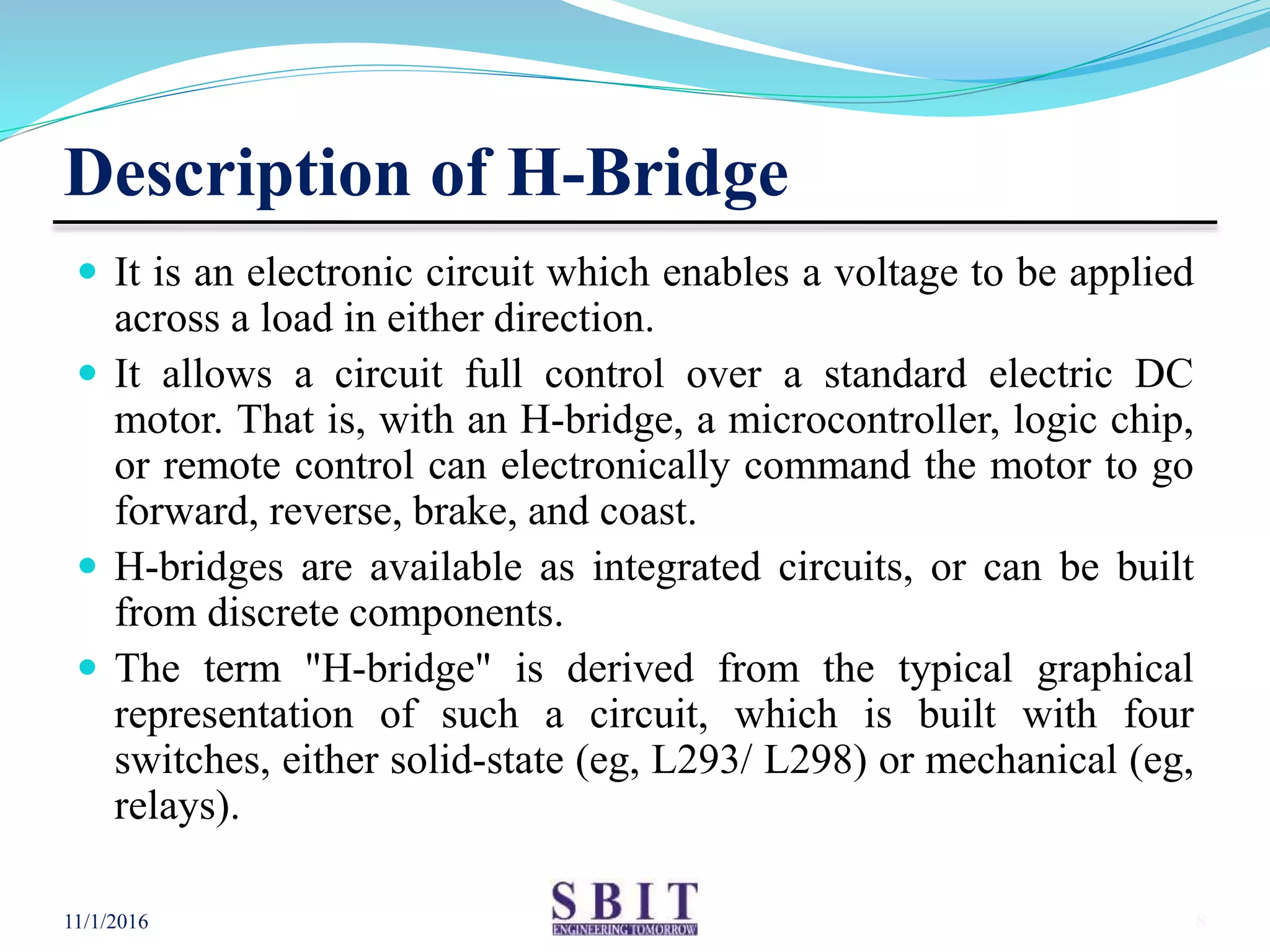 Description of H-Bridge
 It is an electronic circuit which enables a voltage to be applied
across a load in either direction.
 It allows a circuit full control over a standard electric DC
motor. That is, with an H-bridge, a microcontroller, logic chip,
or remote control can electronically command the motor to go
forward, reverse, brake, and coast.
 H-bridges are available as integrated circuits, or can be built
from discrete components.
 The term "H-bridge" is derived from the typical graphical
representation of such a circuit, which is built with four
switches, either solid-state (eg, L293/ L298) or mechanical (eg,
relays).
11/1/2016 8
 