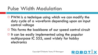 Pulse Width Modulation PWM is a technique using which we can modify the duty cycle of a waveform depending upon an input control voltage This forms the backbone of our speed control circuit It can be easily implemented using the popular multipurpose IC 555, used widely for hobby electronics Copyright © Robotix Team, IIT Kharagpur 