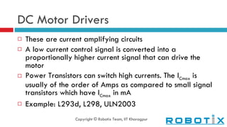 DC Motor Drivers These are current amplifying circuits A low current control signal is converted into a proportionally higher current signal that can drive the motor Power Transistors can switch high currents. The I Cmax  is usually of the order of Amps as compared to small signal transistors which have I Cmax  in mA Example: L293d, L298, ULN2003 Copyright © Robotix Team, IIT Kharagpur 