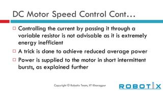 DC Motor Speed Control Cont… Controlling the current by passing it through a variable resistor is not advisable as it is extremely energy inefficient A trick is done to achieve reduced average power Power is supplied to the motor in short intermittent bursts, as explained further Copyright © Robotix Team, IIT Kharagpur 