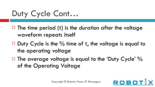 Duty Cycle Cont… The time period ( τ ) is the duration after the voltage waveform repeats itself Duty Cycle is the % time of  τ , the voltage is equal to the operating voltage The average voltage is equal to the ‘Duty Cycle’ % of the Operating Voltage Copyright © Robotix Team, IIT Kharagpur 