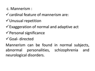 c. Mannerism :
cardinal feature of mannerism are:
Unusual repetition
Exaggeration of normal and adaptive act
Personal significance
Goal- directed
Mannerism can be found in normal subjects,
abnormal personalities, schizophrenia and
neurological disorders.
 