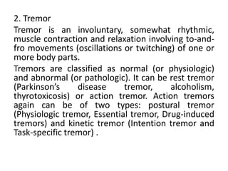 2. Tremor
Tremor is an involuntary, somewhat rhythmic,
muscle contraction and relaxation involving to-and-
fro movements (oscillations or twitching) of one or
more body parts.
Tremors are classified as normal (or physiologic)
and abnormal (or pathologic). It can be rest tremor
(Parkinson’s     disease     tremor,     alcoholism,
thyrotoxicosis) or action tremor. Action tremors
again can be of two types: postural tremor
(Physiologic tremor, Essential tremor, Drug-induced
tremors) and kinetic tremor (Intention tremor and
Task-specific tremor) .
 