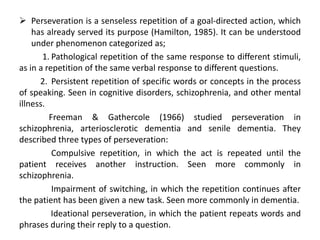  Perseveration is a senseless repetition of a goal-directed action, which
    has already served its purpose (Hamilton, 1985). It can be understood
    under phenomenon categorized as;
       1. Pathological repetition of the same response to different stimuli,
as in a repetition of the same verbal response to different questions.
      2. Persistent repetition of specific words or concepts in the process
of speaking. Seen in cognitive disorders, schizophrenia, and other mental
illness.
         Freeman & Gathercole (1966) studied perseveration in
schizophrenia, arteriosclerotic dementia and senile dementia. They
described three types of perseveration:
          Compulsive repetition, in which the act is repeated until the
patient receives another instruction. Seen more commonly in
schizophrenia.
          Impairment of switching, in which the repetition continues after
the patient has been given a new task. Seen more commonly in dementia.
          Ideational perseveration, in which the patient repeats words and
phrases during their reply to a question.
 