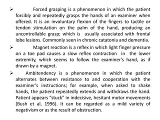           Forced grasping is a phenomenon in which the patient
  forcibly and repeatedly grasps the hands of an examiner when
  offered. It is an involuntary flexion of the fingers to tactile or
  tendon stimulation on the palm of the hand, producing an
  uncontrollable grasp; which is usually associated with frontal
  lobe lesions. Commonly seen in chronic catatonia and dementia.
          Magnet reaction is a reflex in which light finger pressure
  on a toe pad causes a slow reflex contraction in the lower
  extremity, which seems to follow the examiner's hand, as if
  drawn by a magnet.
      Ambitendency is a phenomenon in which the patient
  alternates between resistance to and cooperation with the
  examiner’s instructions; for example, when asked to shake
  hands, the patient repeatedly extends and withdraws the hand.
  Patient appears “stuck” in indecisive, hesitant motor movements
  (Bush et al, 1996). It can be regarded as a mild variety of
  negativism or as the result of obstruction.
 