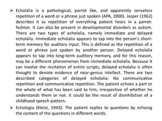  Echolalia is a pathological, parrot like, and apparently senseless
  repetition of a word or a phrase just spoken (APA, 2000). Jasper (1962)
  describes it as repetition of everything patient hears in a parrot-
  fashion. It can also be present in developmental disorders as autism.
  There are two types of echolalia, namely immediate and delayed
  echolalia. Immediate echolalia appears to tap into the person's short-
  term memory for auditory input. This is defined as the repetition of a
  word or phrase just spoken by another person. Delayed echolalia
  appears to tap into long-term auditory memory, and for this reason,
  may be a different phenomenon from immediate echolalia. Because it
  can involve the recitation of entire scripts, delayed echolalia is often
  thought to denote evidence of near-genius intellect. There are two
  described categories of delayed echolalia: No communicative
  repetition and communicative repetition. The patient echoes a part or
  the whole of what has been said to him, irrespective of whether he
  understands them or not. It could be the result of disinhibition of a
  childhood speech pattern.
 Echologia (Kleist, 1943): The patient replies to questions by echoing
  the content of the questions in different words.
 