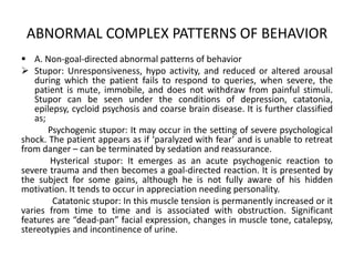 ABNORMAL COMPLEX PATTERNS OF BEHAVIOR
 A. Non-goal-directed abnormal patterns of behavior
 Stupor: Unresponsiveness, hypo activity, and reduced or altered arousal
   during which the patient fails to respond to queries, when severe, the
   patient is mute, immobile, and does not withdraw from painful stimuli.
   Stupor can be seen under the conditions of depression, catatonia,
   epilepsy, cycloid psychosis and coarse brain disease. It is further classified
   as;
       Psychogenic stupor: It may occur in the setting of severe psychological
shock. The patient appears as if ‘paralyzed with fear’ and is unable to retreat
from danger – can be terminated by sedation and reassurance.
       Hysterical stupor: It emerges as an acute psychogenic reaction to
severe trauma and then becomes a goal-directed reaction. It is presented by
the subject for some gains, although he is not fully aware of his hidden
motivation. It tends to occur in appreciation needing personality.
        Catatonic stupor: In this muscle tension is permanently increased or it
varies from time to time and is associated with obstruction. Significant
features are “dead-pan” facial expression, changes in muscle tone, catalepsy,
stereotypies and incontinence of urine.
 
