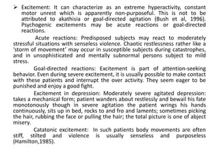 Excitement: It can characterize as an extreme hyperactivity, constant
    motor unrest which is apparently non-purposeful. This is not to be
    attributed to akathisia or goal-directed agitation (Bush et al, 1996).
    Psychogenic excitements may be acute reactions or goal-directed
    reactions.
          Acute reactions: Predisposed subjects may react to moderately
stressful situations with senseless violence. Chaotic restlessness rather like a
‘storm of movement’ may occur in susceptible subjects during catastrophes,
and in unsophisticated and mentally subnormal persons subject to mild
stress.
          Goal-directed reactions: Excitement is part of attention-seeking
behavior. Even during severe excitement, it is usually possible to make contact
with these patients and interrupt the over activity. They seem eager to be
punished and enjoy a good fight.
          Excitement in depression: Moderately severe agitated depression:
takes a mechanical form; patient wanders about restlessly and bewail his fate
monotonously though in severe agitation the patient wrings his hands
continuously, sits up in bed, rocks to and fro and laments; sometimes picking
the hair, rubbing the face or pulling the hair; the total picture is one of abject
misery.
          Catatonic excitement: In such patients body movements are often
stiff, stilted and violence is usually senseless and purposeless
(Hamilton,1985).
 