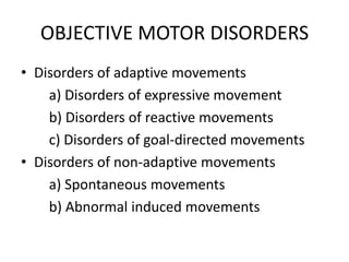 OBJECTIVE MOTOR DISORDERS
• Disorders of adaptive movements
    a) Disorders of expressive movement
    b) Disorders of reactive movements
    c) Disorders of goal-directed movements
• Disorders of non-adaptive movements
    a) Spontaneous movements
    b) Abnormal induced movements
 