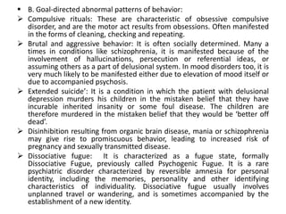  B. Goal-directed abnormal patterns of behavior:
 Compulsive rituals: These are characteristic of obsessive compulsive
  disorder, and are the motor act results from obsessions. Often manifested
  in the forms of cleaning, checking and repeating.
 Brutal and aggressive behavior: It is often socially determined. Many a
  times in conditions like schizophrenia, it is manifested because of the
  involvement of hallucinations, persecution or referential ideas, or
  assuming others as a part of delusional system. In mood disorders too, it is
  very much likely to be manifested either due to elevation of mood itself or
  due to accompanied psychosis.
 Extended suicide’: It is a condition in which the patient with delusional
  depression murders his children in the mistaken belief that they have
  incurable inherited insanity or some foul disease. The children are
  therefore murdered in the mistaken belief that they would be ‘better off
  dead’.
 Disinhibition resulting from organic brain disease, mania or schizophrenia
  may give rise to promiscuous behavior, leading to increased risk of
  pregnancy and sexually transmitted disease.
 Dissociative fugue: It is characterized as a fugue state, formally
  Dissociative Fugue, previously called Psychogenic Fugue. It is a rare
  psychiatric disorder characterized by reversible amnesia for personal
  identity, including the memories, personality and other identifying
  characteristics of individuality. Dissociative fugue usually involves
  unplanned travel or wandering, and is sometimes accompanied by the
  establishment of a new identity.
 